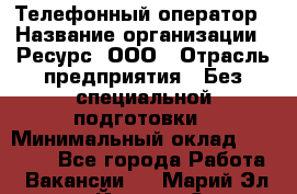 Телефонный оператор › Название организации ­ Ресурс, ООО › Отрасль предприятия ­ Без специальной подготовки › Минимальный оклад ­ 14 000 - Все города Работа » Вакансии   . Марий Эл респ.,Йошкар-Ола г.